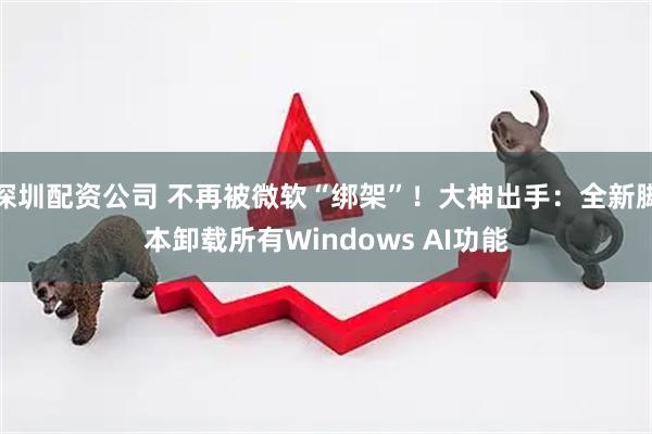 深圳配资公司 不再被微软“绑架”！大神出手：全新脚本卸载所有Windows AI功能