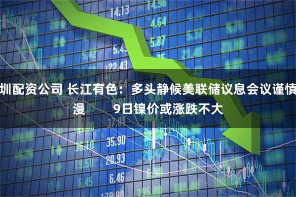 深圳配资公司 长江有色：多头静候美联储议息会议谨慎弥漫        9日镍价或涨跌不大