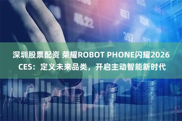 深圳股票配资 荣耀ROBOT PHONE闪耀2026 CES：定义未来品类，开启主动智能新时代