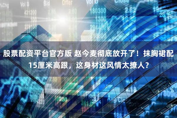 股票配资平台官方版 赵今麦彻底放开了！抹胸裙配15厘米高跟，这身材这风情太撩人？