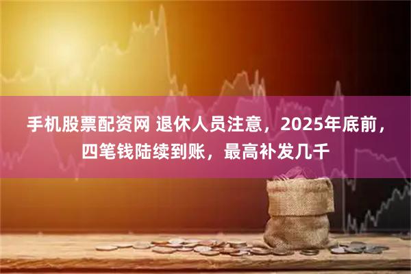 手机股票配资网 退休人员注意，2025年底前，四笔钱陆续到账，最高补发几千