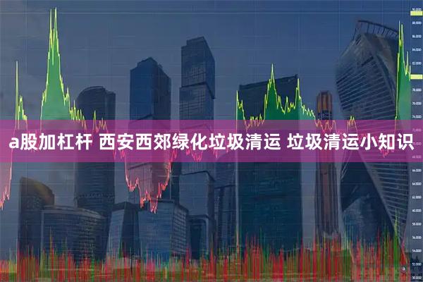 a股加杠杆 西安西郊绿化垃圾清运 垃圾清运小知识