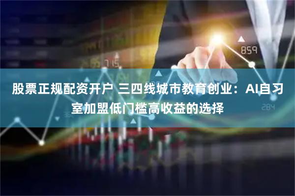 股票正规配资开户 三四线城市教育创业：AI自习室加盟低门槛高收益的选择