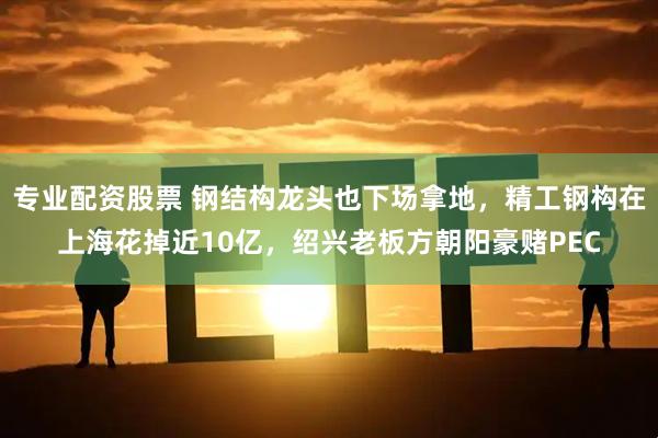 专业配资股票 钢结构龙头也下场拿地，精工钢构在上海花掉近10亿，绍兴老板方朝阳豪赌PEC