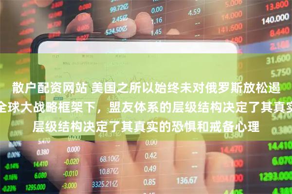 散户配资网站 美国之所以始终未对俄罗斯放松遏制，正是因为在其全球大战略框架下，盟友体系的层级结构决定了其真实的恐惧和戒备心理