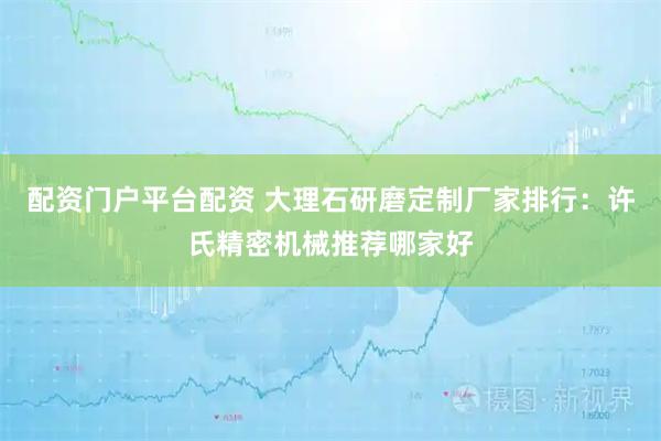 配资门户平台配资 大理石研磨定制厂家排行：许氏精密机械推荐哪家好