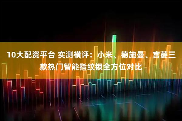 10大配资平台 实测横评：小米、德施曼、宫菱三款热门智能指纹锁全方位对比