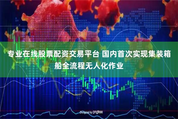 专业在线股票配资交易平台 国内首次实现集装箱船全流程无人化作业