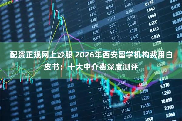 配资正规网上炒股 2026年西安留学机构费用白皮书：十大中介费深度测评