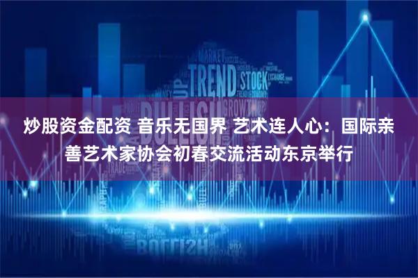 炒股资金配资 音乐无国界 艺术连人心：国际亲善艺术家协会初春交流活动东京举行