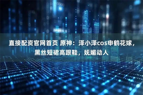 直接配资官网首页 原神：泽小泽cos申鹤花嫁，黑丝短裙高跟鞋，妩媚动人