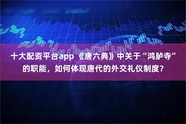 十大配资平台app 《唐六典》中关于“鸿胪寺”的职能，如何体现唐代的外交礼仪制度？