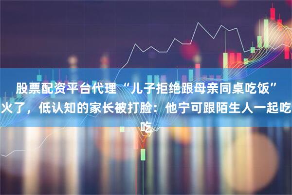 股票配资平台代理 “儿子拒绝跟母亲同桌吃饭”火了，低认知的家长被打脸：他宁可跟陌生人一起吃